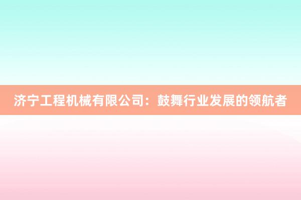 济宁工程机械有限公司：鼓舞行业发展的领航者