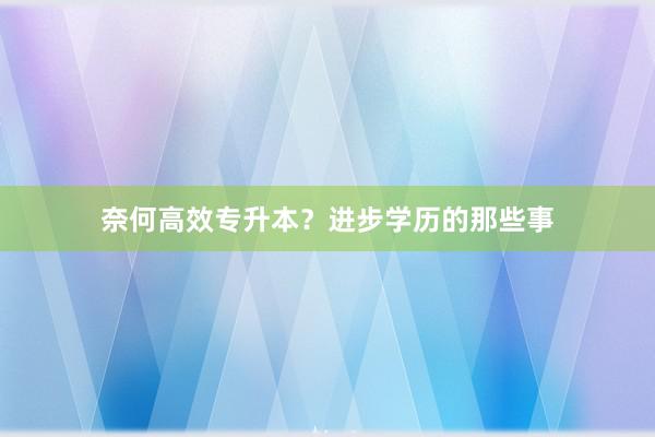 奈何高效专升本？进步学历的那些事